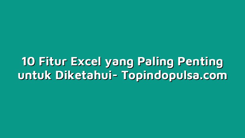 10 Fitur Excel yang Paling Penting untuk Diketahui