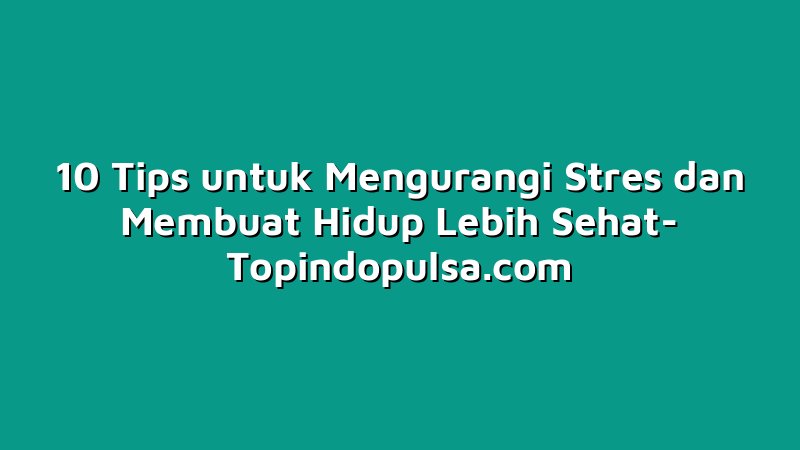 10 Tips untuk Mengurangi Stres dan Membuat Hidup Lebih Sehat