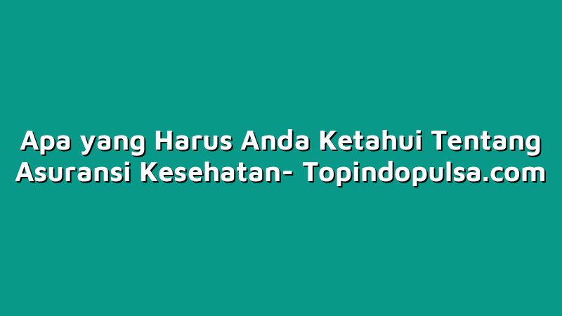 Apa yang Harus Anda Ketahui Tentang Asuransi Kesehatan