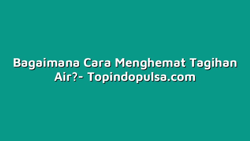 Bagaimana Cara Menghemat Tagihan Air?