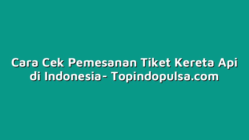 Cara Cek Pemesanan Tiket Kereta Api di Indonesia