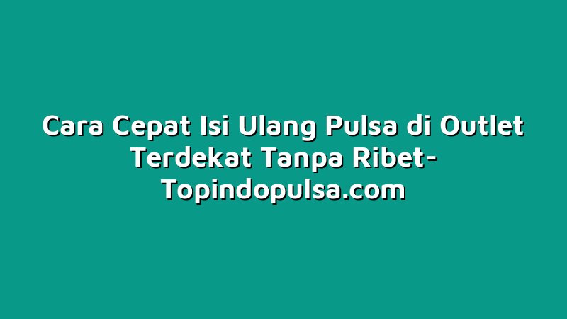 Cara Cepat Isi Ulang Pulsa di Outlet Terdekat Tanpa Ribet