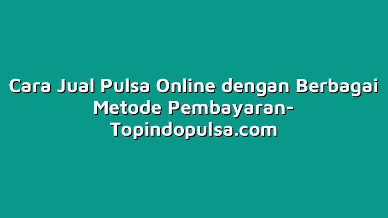 Cara Jual Pulsa Online dengan Berbagai Metode Pembayaran