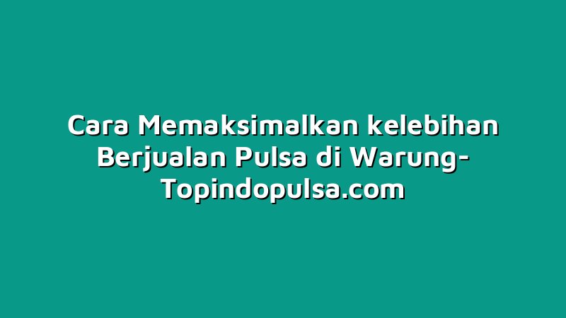 Cara Memaksimalkan kelebihan Berjualan Pulsa di Warung
