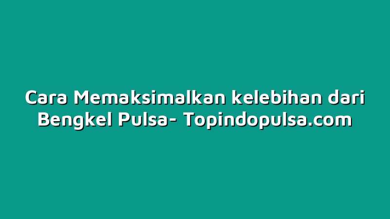 Cara Memaksimalkan kelebihan dari Bengkel Pulsa