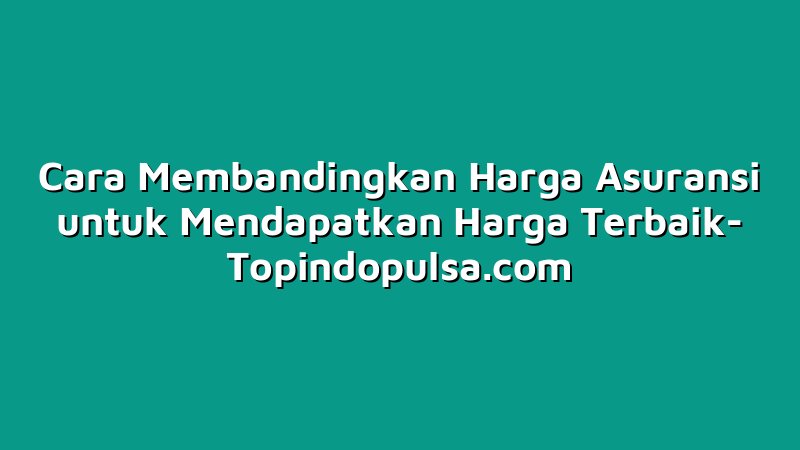 Cara Membandingkan Harga Asuransi untuk Mendapatkan Harga Terbaik