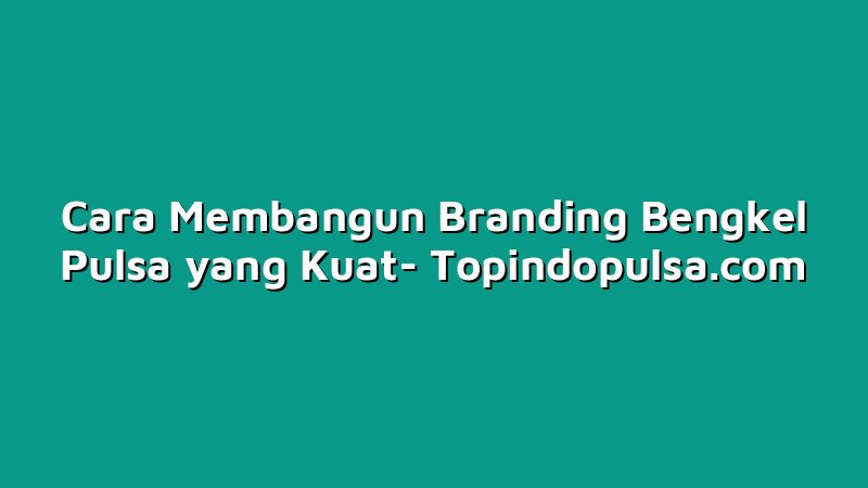Cara Membangun Branding Bengkel Pulsa yang Kuat