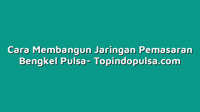 Cara Membangun Jaringan Pemasaran Bengkel Pulsa