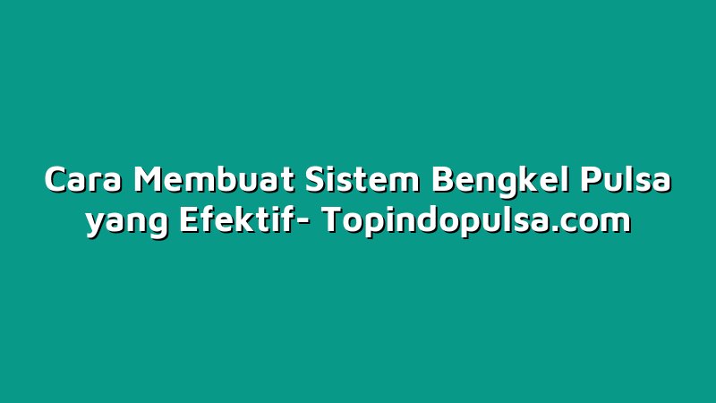 Cara Membuat Sistem Bengkel Pulsa yang Efektif