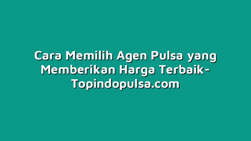 Cara Memilih Agen Pulsa yang Memberikan Harga Terbaik