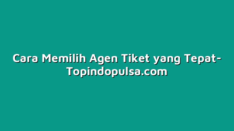 Cara Memilih Agen Tiket yang Tepat