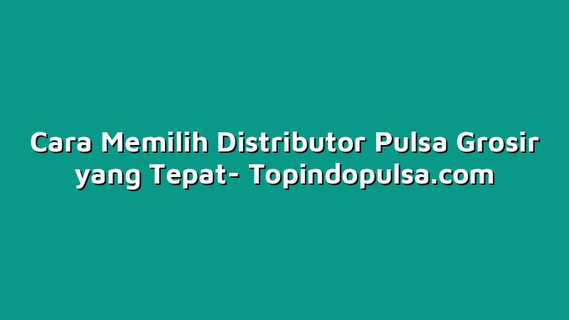 Cara Memilih Distributor Pulsa Grosir yang Tepat