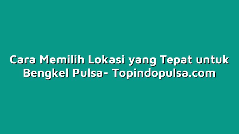 Cara Memilih Lokasi yang Tepat untuk Bengkel Pulsa