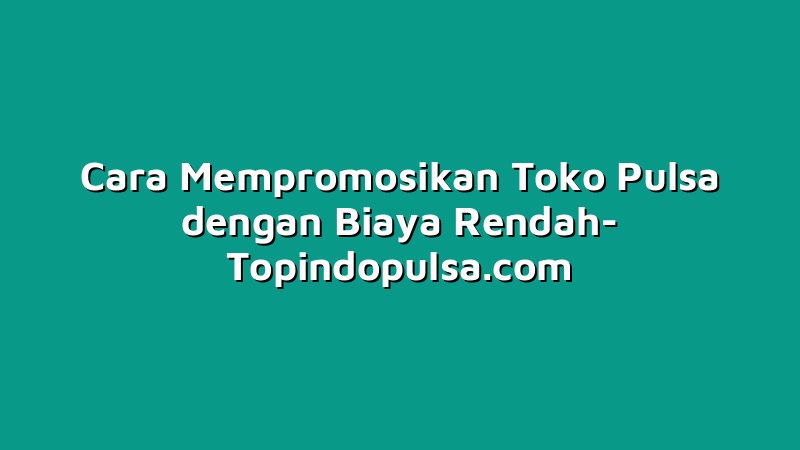 Cara Mempromosikan Toko Pulsa dengan Biaya Rendah