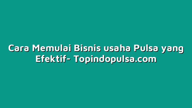 Cara Memulai Bisnis usaha Pulsa yang Efektif