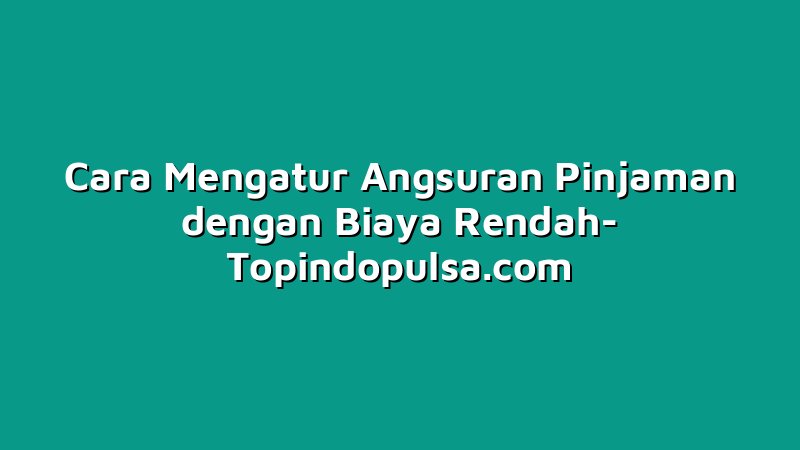 Cara Mengatur Angsuran Pinjaman dengan Biaya Rendah