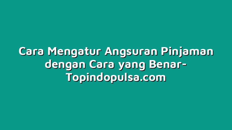 Cara Mengatur Angsuran Pinjaman dengan Cara yang Benar