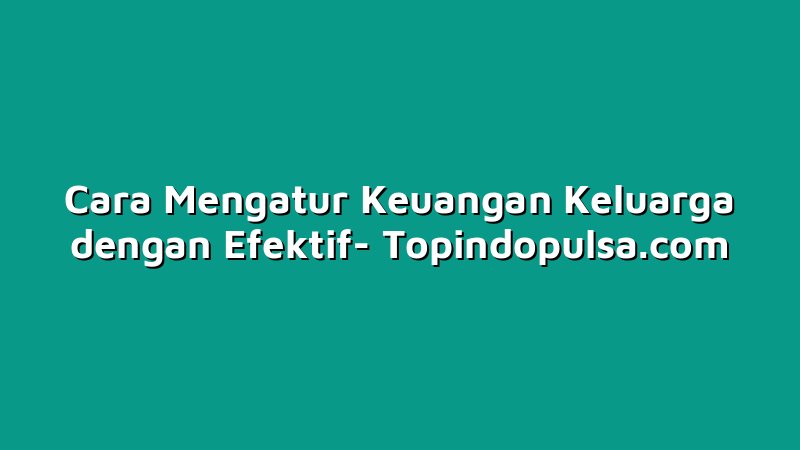 Cara Mengatur Keuangan Keluarga dengan Efektif