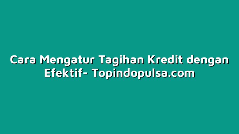 Cara Mengatur Tagihan Kredit dengan Efektif