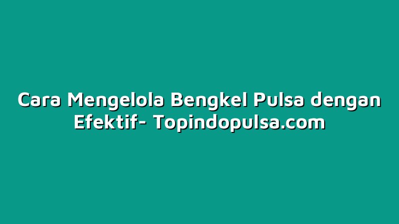 Cara Mengelola Bengkel Pulsa dengan Efektif