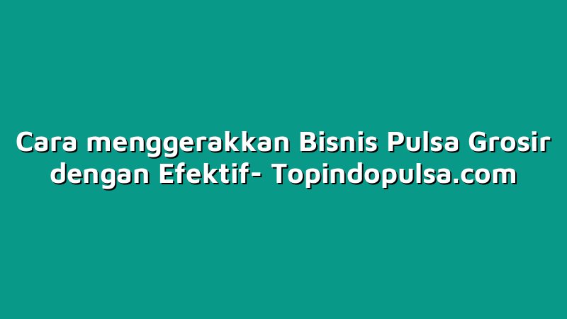 Cara menggerakkan Bisnis Pulsa Grosir dengan Efektif