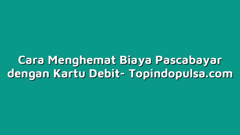 Cara Menghemat Biaya Pascabayar dengan Kartu Debit