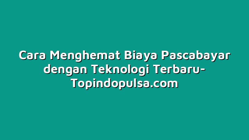 Cara Menghemat Biaya Pascabayar dengan Teknologi Terbaru