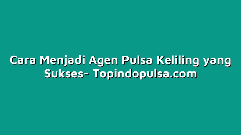 Cara Menjadi Agen Pulsa Keliling yang Sukses