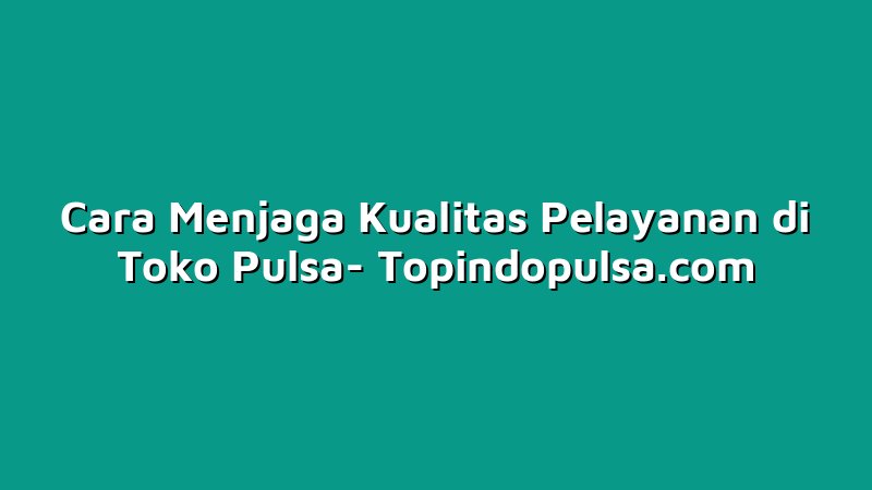 Cara Menjaga Kualitas Pelayanan di Toko Pulsa