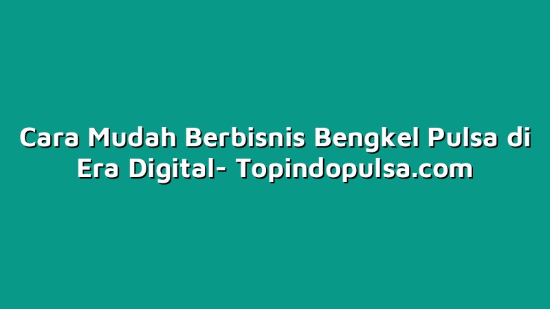 Cara Mudah Berbisnis Bengkel Pulsa di Era Digital