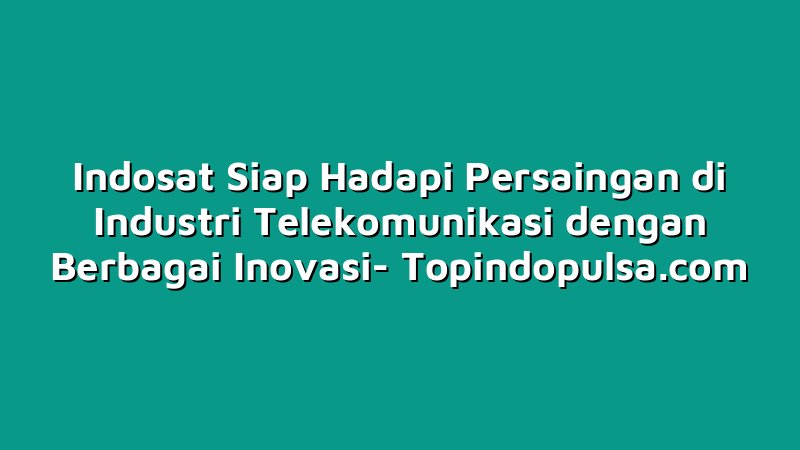 Indosat Siap Hadapi Persaingan di Industri Telekomunikasi dengan Berbagai Inovasi