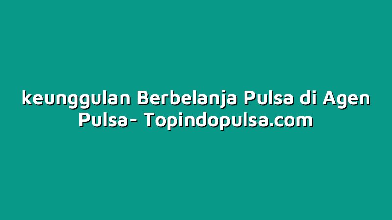 keunggulan Berbelanja Pulsa di Agen Pulsa