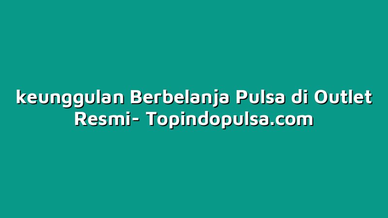 keunggulan Berbelanja Pulsa di Outlet Resmi