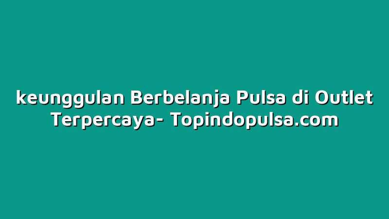 keunggulan Berbelanja Pulsa di Outlet Terpercaya