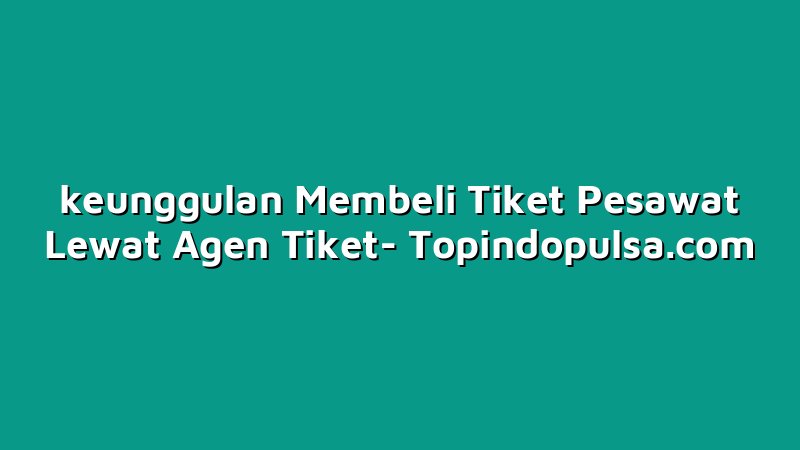 keunggulan Membeli Tiket Pesawat Lewat Agen Tiket