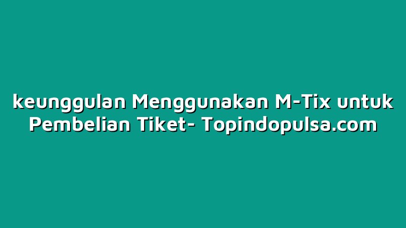 keunggulan Menggunakan M-Tix untuk Pembelian Tiket