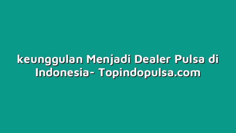 keunggulan Menjadi Dealer Pulsa di Indonesia