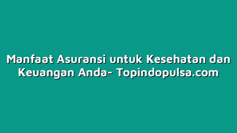 Manfaat Asuransi untuk Kesehatan dan Keuangan Anda