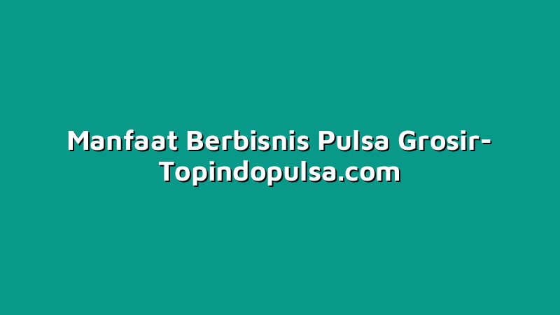 Manfaat Berbisnis Pulsa Grosir