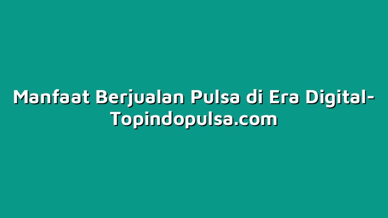 Manfaat Berjualan Pulsa di Era Digital