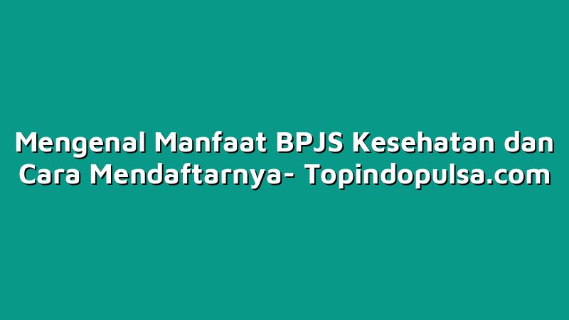 Mengenal Manfaat BPJS Kesehatan dan Cara Mendaftarnya