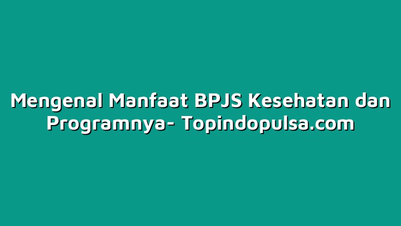 Mengenal Manfaat BPJS Kesehatan dan Programnya