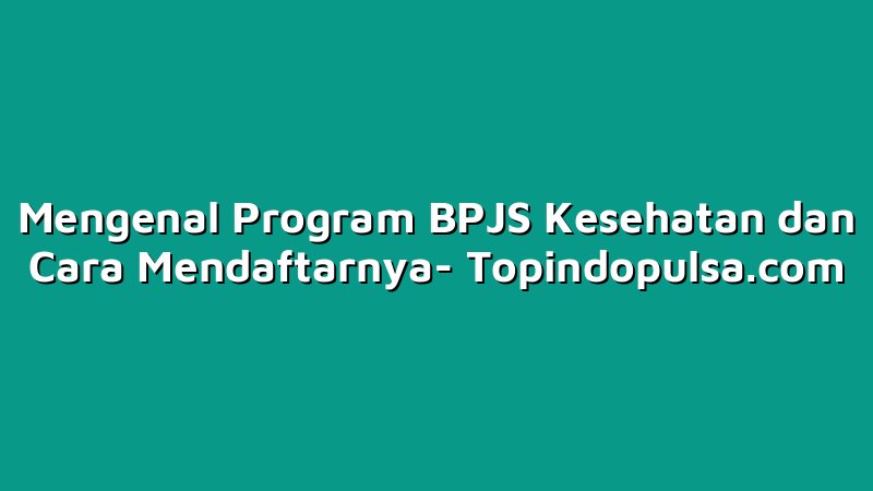Mengenal Program BPJS Kesehatan dan Cara Mendaftarnya