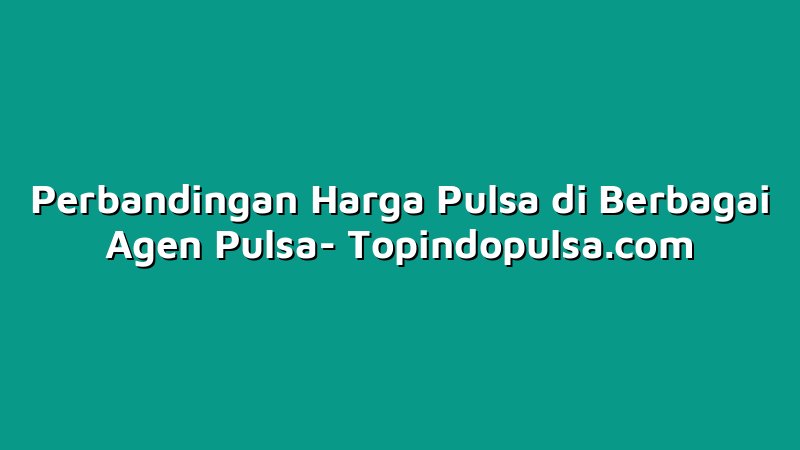 Perbandingan Harga Pulsa di Berbagai Agen Pulsa