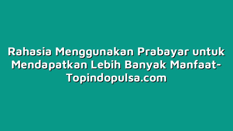 Rahasia Menggunakan Prabayar untuk Mendapatkan Lebih Banyak Manfaat