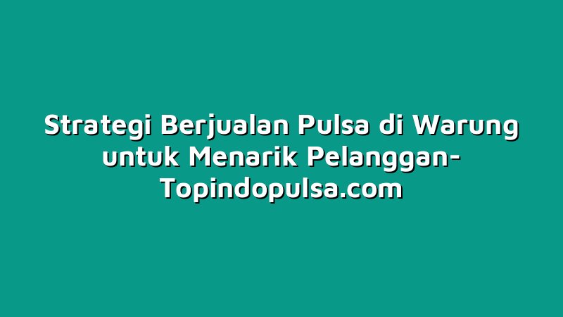 Strategi Berjualan Pulsa di Warung untuk Menarik Pelanggan