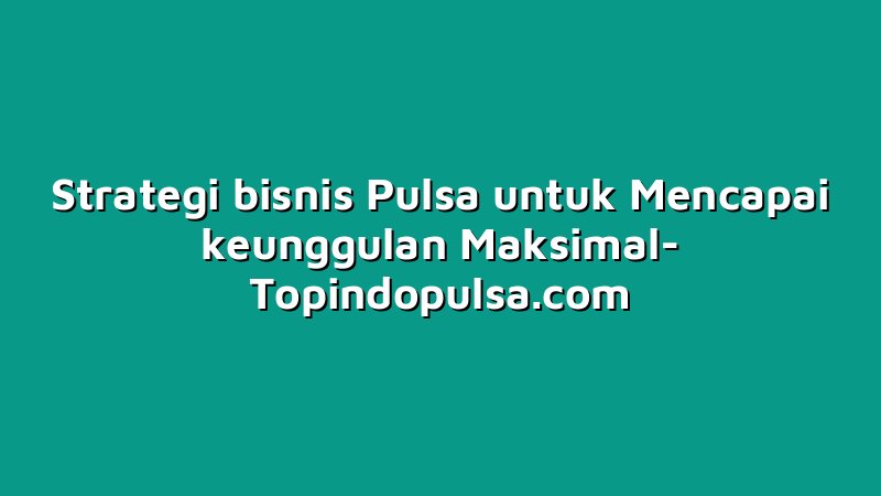 Strategi bisnis Pulsa untuk Mencapai keunggulan Maksimal