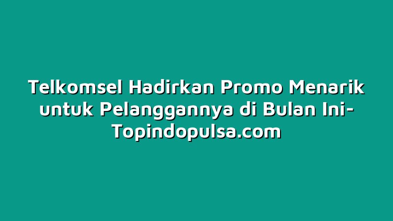 Telkomsel Hadirkan Promo Menarik untuk Pelanggannya di Bulan Ini