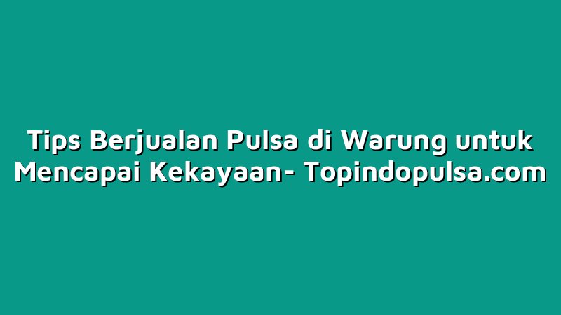 Tips Berjualan Pulsa di Warung untuk Mencapai Kekayaan