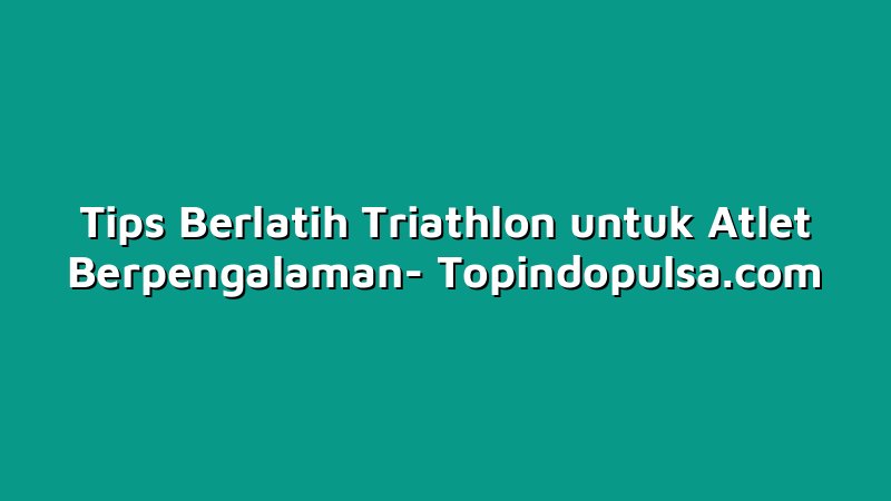 Tips Berlatih Triathlon untuk Atlet Berpengalaman